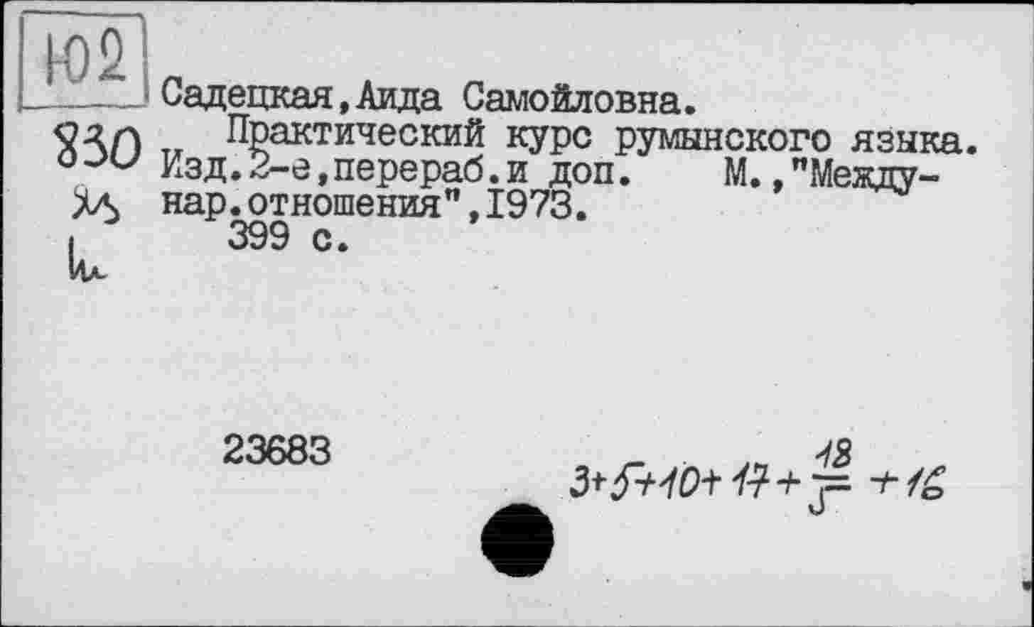 ﻿1-02
Садедкая,Аида Самойловна.
Практический курс румынского языка.
Изд.2-е,перераб.и доп.	М.,"Между-
нар.отношения",1973.
399 с.
23683
